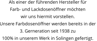 Als einer der führenden Hersteller für  Farb- und Lackdosenöffner möchten  wir uns hiermit vorstellen. Unsere Farbdosenöffner werden bereits in der  3. Gerneration seit 1938 zu 100% in unserem Werk in Solingen gefertigt.