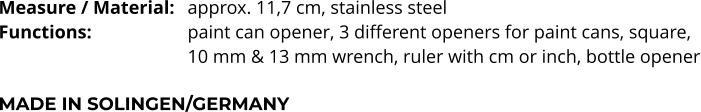 Measure / Material:	approx. 11,7 cm, stainless steel Functions:			paint can opener, 3 different openers for paint cans, square,  10 mm & 13 mm wrench, ruler with cm or inch, bottle opener  MADE IN SOLINGEN/GERMANY
